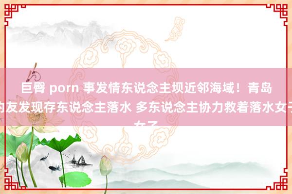 巨臀 porn 事发情东说念主坝近邻海域！青岛钓友发现存东说念主落水 多东说念主协力救着落水女子