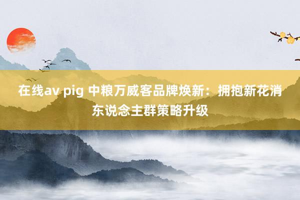 在线av pig 中粮万威客品牌焕新：拥抱新花消东说念主群策略升级