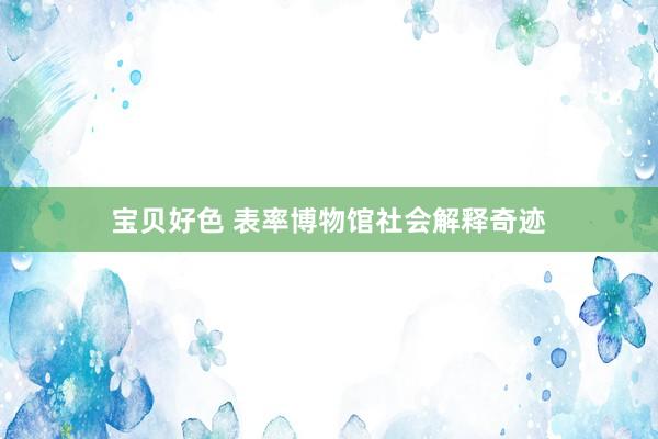 宝贝好色 表率博物馆社会解释奇迹