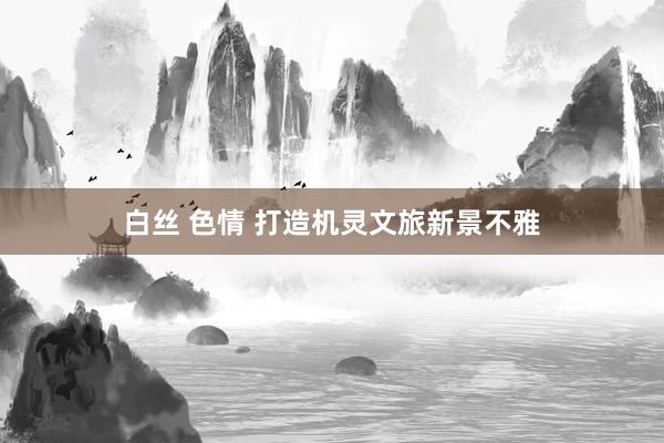 白丝 色情 打造机灵文旅新景不雅