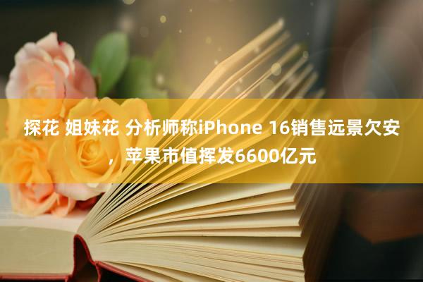 探花 姐妹花 分析师称iPhone 16销售远景欠安，苹果市值挥发6600亿元