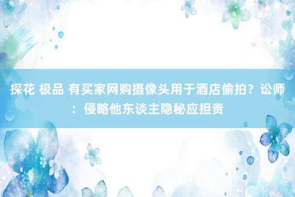 探花 极品 有买家网购摄像头用于酒店偷拍？讼师：侵略他东谈主隐秘应担责