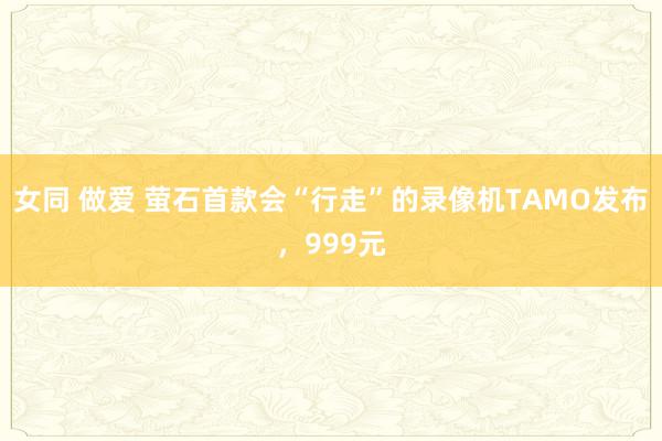 女同 做爱 萤石首款会“行走”的录像机TAMO发布，999元