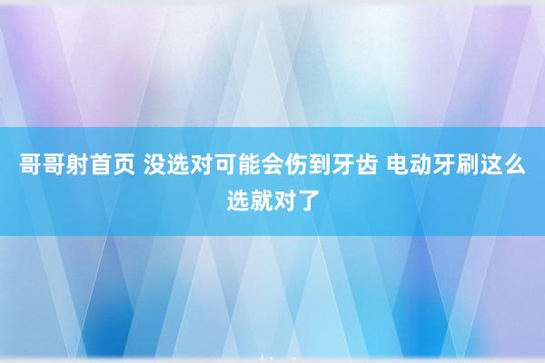 哥哥射首页 没选对可能会伤到牙齿 电动牙刷这么选就对了