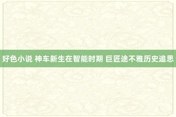 好色小说 神车新生在智能时期 巨匠途不雅历史追思