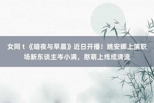 女同 t 《暗夜与早晨》近日开播！姚安娜上演职场新东谈主岑小满，憨萌上线成清流