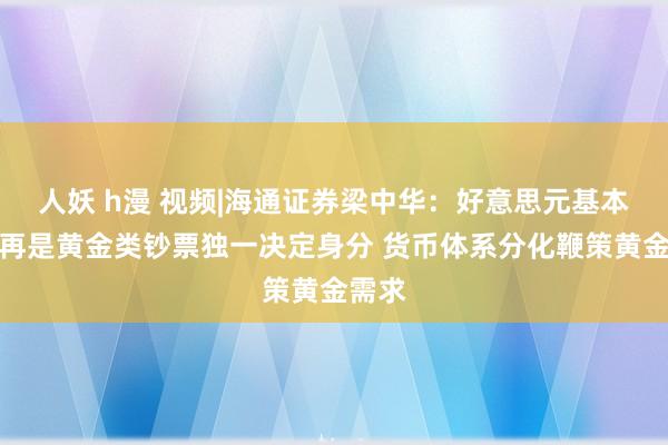 人妖 h漫 视频|海通证券梁中华：好意思元基本面不再是黄金类钞票独一决定身分 货币体系分化鞭策黄金需求