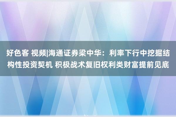 好色客 视频|海通证券梁中华：利率下行中挖掘结构性投资契机 积极战术复旧权利类财富提前见底