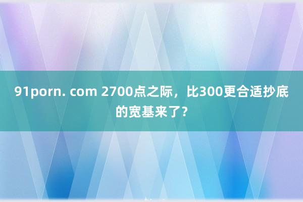 91porn. com 2700点之际，比300更合适抄底的宽基来了？