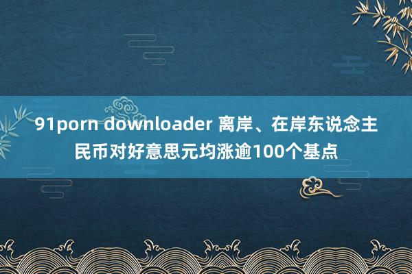 91porn downloader 离岸、在岸东说念主民币对好意思元均涨逾100个基点