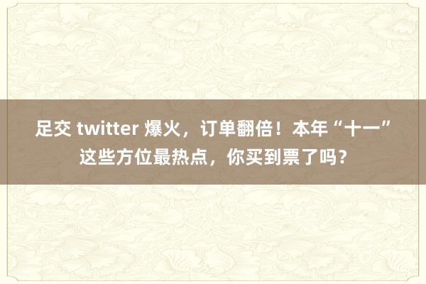 足交 twitter 爆火，订单翻倍！本年“十一”这些方位最热点，你买到票了吗？