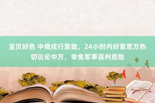 宝贝好色 中俄戎行聚拢，24小时内好意思方热切议论中方，幸免军事误判危险