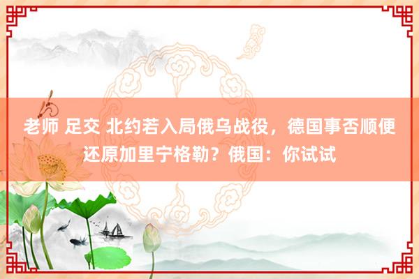 老师 足交 北约若入局俄乌战役，德国事否顺便还原加里宁格勒？俄国：你试试