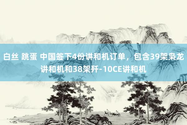 白丝 跳蛋 中国签下4份讲和机订单，包含39架枭龙讲和机和38架歼-10CE讲和机