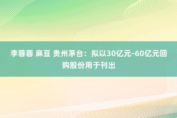 李蓉蓉 麻豆 贵州茅台：拟以30亿元-60亿元回购股份用于刊出