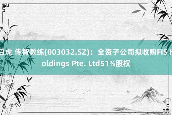 白虎 传智教练(003032.SZ)：全资子公司拟收购FIS Holdings Pte. Ltd51%股权