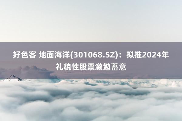 好色客 地面海洋(301068.SZ)：拟推2024年礼貌性股票激勉蓄意