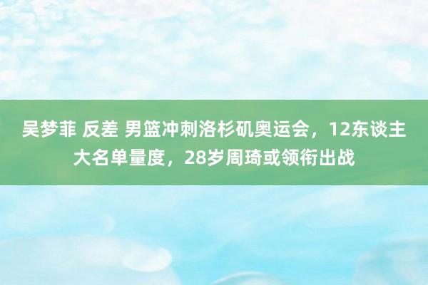 吴梦菲 反差 男篮冲刺洛杉矶奥运会，12东谈主大名单量度，28岁周琦或领衔出战