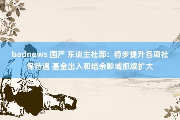 badnews 国产 东谈主社部：稳步提升各项社保待遇 基金出入和结余畛域抓续扩大