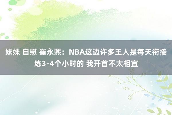 妹妹 自慰 崔永熙：NBA这边许多王人是每天衔接练3-4个小时的 我开首不太相宜