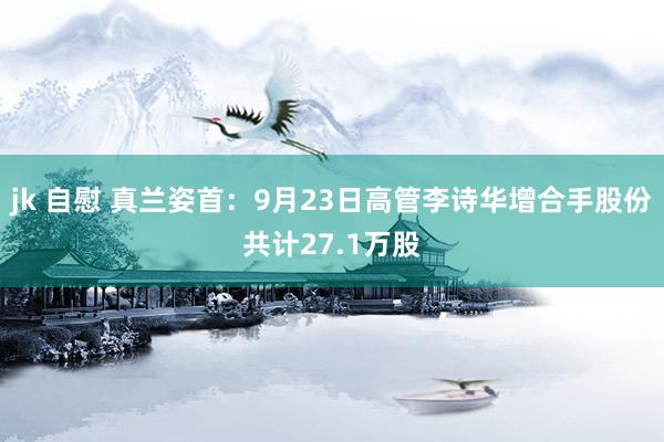 jk 自慰 真兰姿首：9月23日高管李诗华增合手股份共计27.1万股