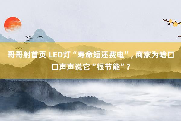 哥哥射首页 LED灯“寿命短还费电”， 商家为啥口口声声说它“很节能”?