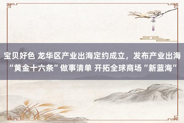 宝贝好色 龙华区产业出海定约成立，发布产业出海“黄金十六条”做事清单 开拓全球商场“新蓝海”