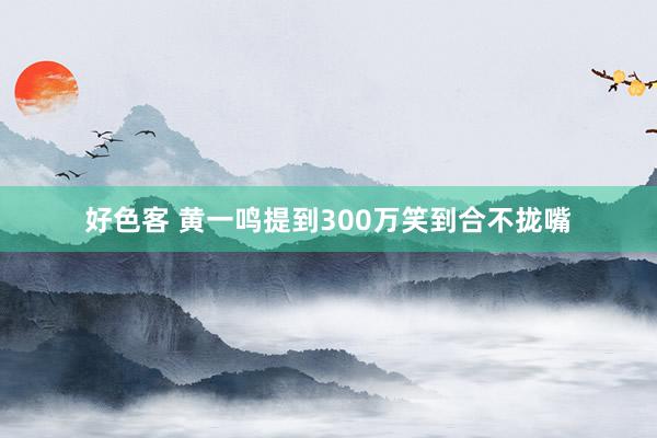 好色客 黄一鸣提到300万笑到合不拢嘴