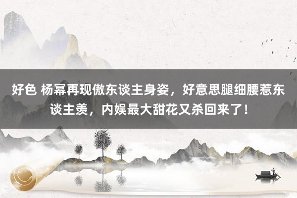 好色 杨幂再现傲东谈主身姿，好意思腿细腰惹东谈主羡，内娱最大甜花又杀回来了！