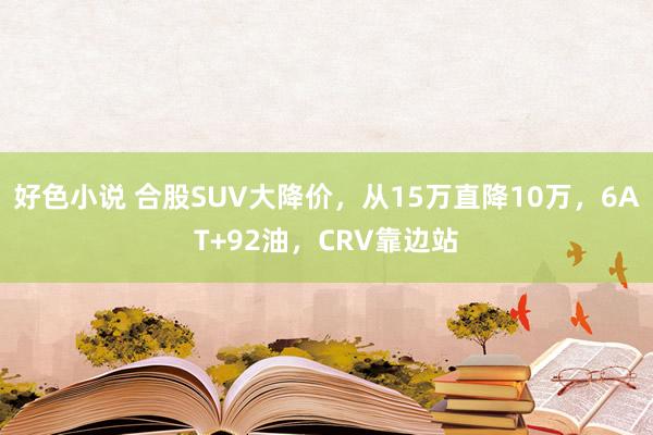 好色小说 合股SUV大降价，从15万直降10万，6AT+92油，CRV靠边站