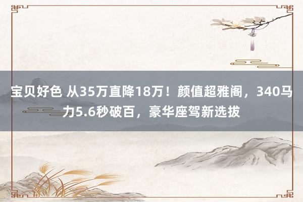 宝贝好色 从35万直降18万！颜值超雅阁，340马力5.6秒破百，豪华座驾新选拔