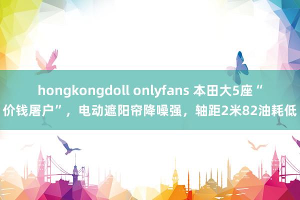 hongkongdoll onlyfans 本田大5座“价钱屠户”，电动遮阳帘降噪强，轴距2米82油耗低