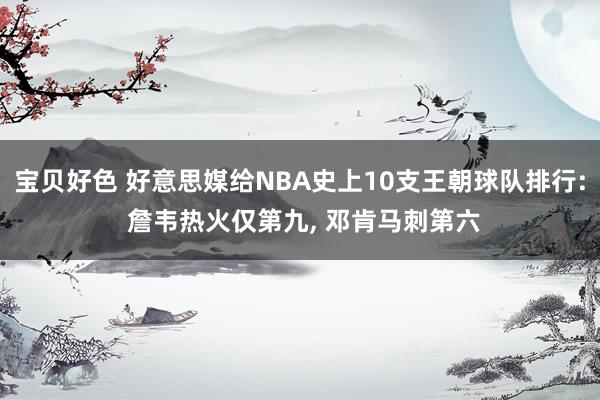 宝贝好色 好意思媒给NBA史上10支王朝球队排行: 詹韦热火仅第九， 邓肯马刺第六