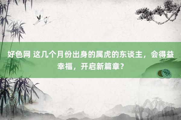 好色网 这几个月份出身的属虎的东谈主，会得益幸福，开启新篇章？