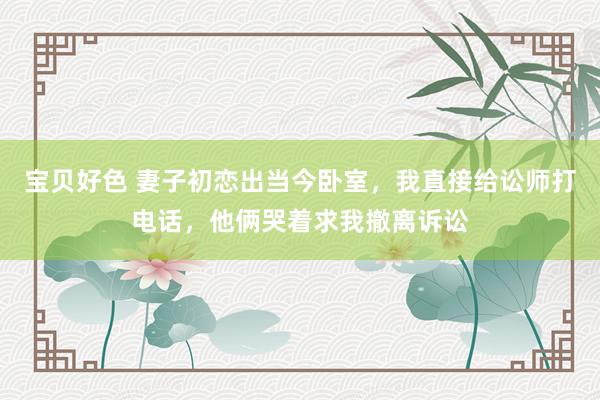 宝贝好色 妻子初恋出当今卧室，我直接给讼师打电话，他俩哭着求我撤离诉讼