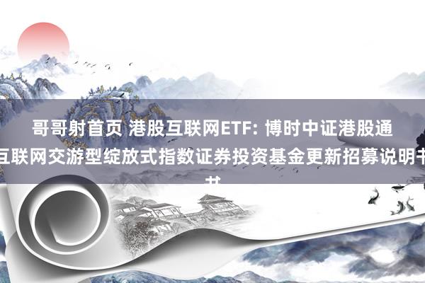 哥哥射首页 港股互联网ETF: 博时中证港股通互联网交游型绽放式指数证券投资基金更新招募说明书