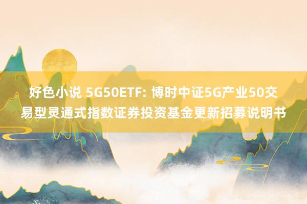 好色小说 5G50ETF: 博时中证5G产业50交易型灵通式指数证券投资基金更新招募说明书