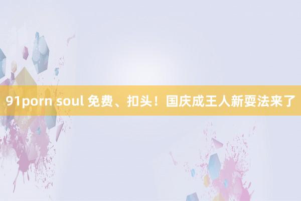 91porn soul 免费、扣头！国庆成王人新耍法来了