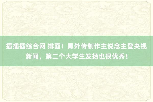 插插插综合网 排面！黑外传制作主说念主登央视新闻，第二个大学生发扬也很优秀！