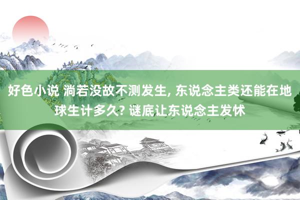 好色小说 淌若没故不测发生， 东说念主类还能在地球生计多久? 谜底让东说念主发怵