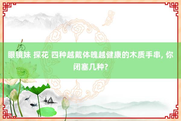 眼镜妹 探花 四种越戴体魄越健康的木质手串， 你闭塞几种?