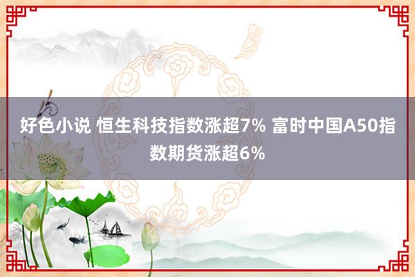 好色小说 恒生科技指数涨超7% 富时中国A50指数期货涨超6%