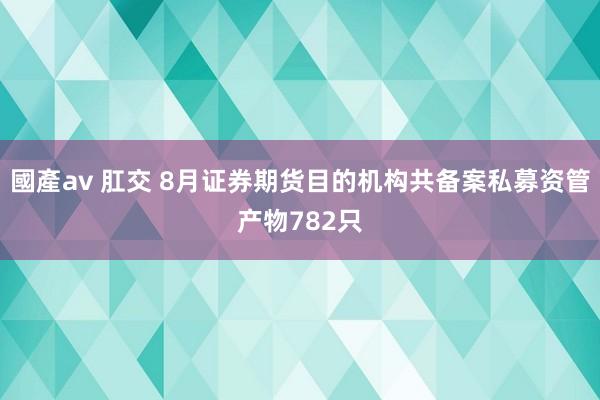 國產av 肛交 8月证券期货目的机构共备案私募资管产物782只