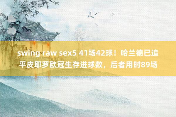 swing raw sex5 41场42球！哈兰德已追平皮耶罗欧冠生存进球数，后者用时89场