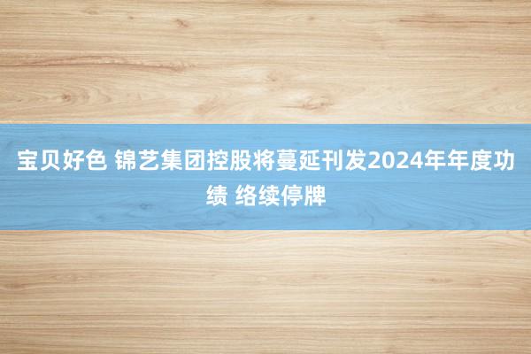 宝贝好色 锦艺集团控股将蔓延刊发2024年年度功绩 络续停牌