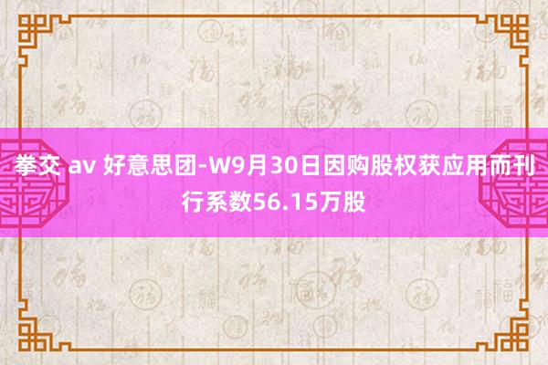 拳交 av 好意思团-W9月30日因购股权获应用而刊行系数56.15万股