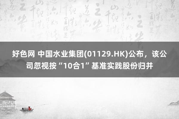 好色网 中国水业集团(01129.HK)公布，该公司忽视按“10合1”基准实践股份归并