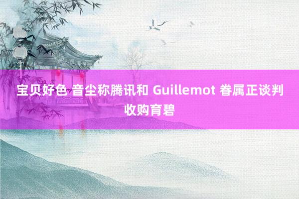 宝贝好色 音尘称腾讯和 Guillemot 眷属正谈判收购育碧