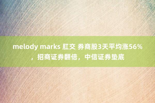 melody marks 肛交 券商股3天平均涨56%，招商证券翻倍，中信证券垫底