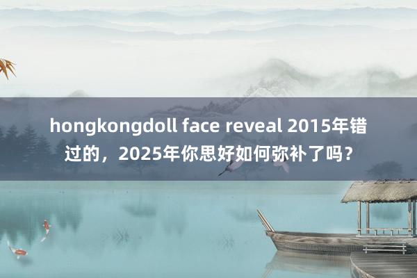 hongkongdoll face reveal 2015年错过的，2025年你思好如何弥补了吗？